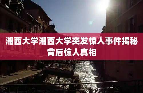湘西大学湘西大学突发惊人事件揭秘背后惊人真相
