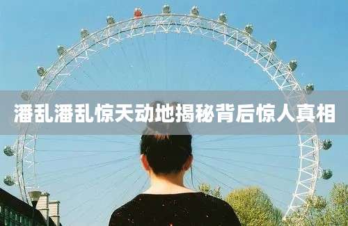 潘乱潘乱惊天动地揭秘背后惊人真相