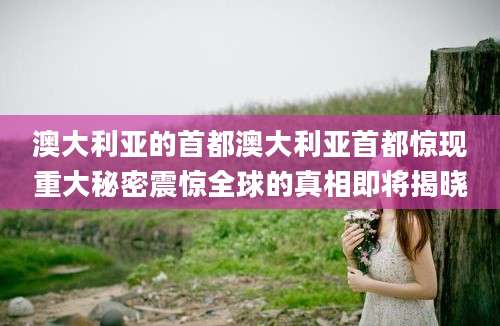 澳大利亚的首都澳大利亚首都惊现重大秘密震惊全球的真相即将揭晓