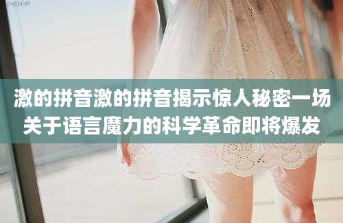 激的拼音激的拼音揭示惊人秘密一场关于语言魔力的科学革命即将爆发