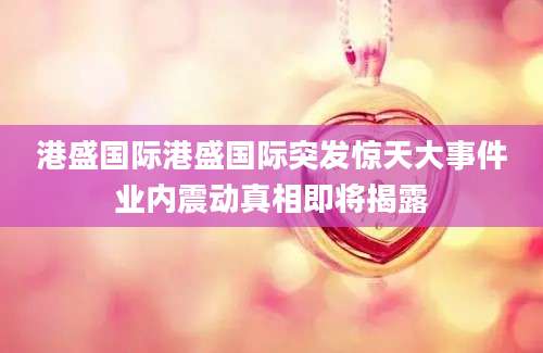 港盛国际港盛国际突发惊天大事件业内震动真相即将揭露
