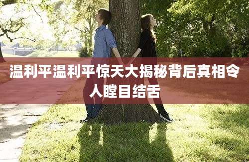 温利平温利平惊天大揭秘背后真相令人瞠目结舌