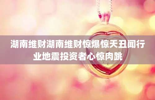 湖南维财湖南维财惊爆惊天丑闻行业地震投资者心惊肉跳