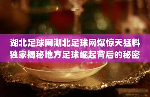 湖北足球网湖北足球网爆惊天猛料独家揭秘地方足球崛起背后的秘密