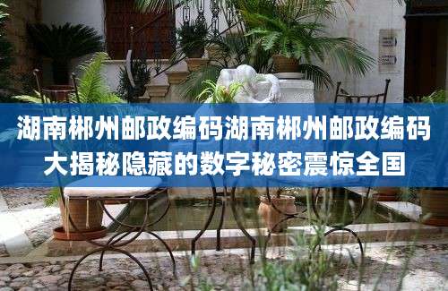 湖南郴州邮政编码湖南郴州邮政编码大揭秘隐藏的数字秘密震惊全国