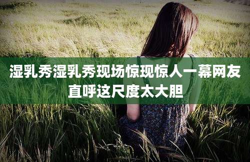 湿乳秀湿乳秀现场惊现惊人一幕网友直呼这尺度太大胆