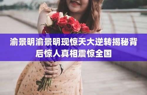 渝景明渝景明现惊天大逆转揭秘背后惊人真相震惊全国