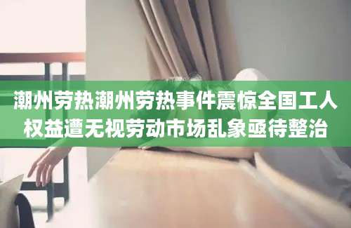 潮州劳热潮州劳热事件震惊全国工人权益遭无视劳动市场乱象亟待整治