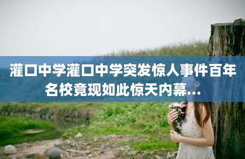 灌口中学灌口中学突发惊人事件百年名校竟现如此惊天内幕...