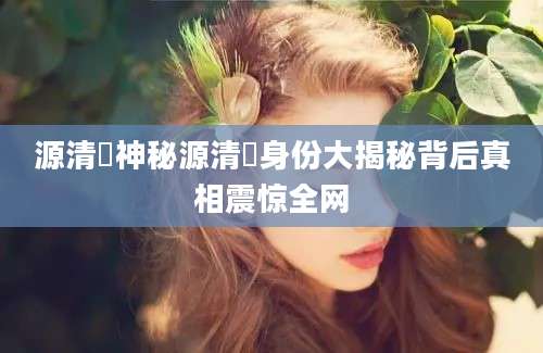 源清麿神秘源清麿身份大揭秘背后真相震惊全网