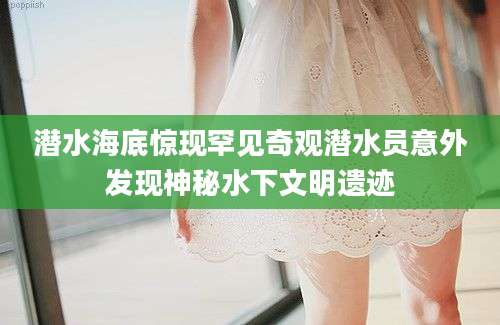 潜水海底惊现罕见奇观潜水员意外发现神秘水下文明遗迹