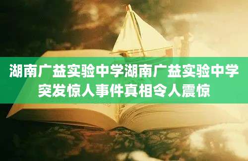 湖南广益实验中学湖南广益实验中学突发惊人事件真相令人震惊