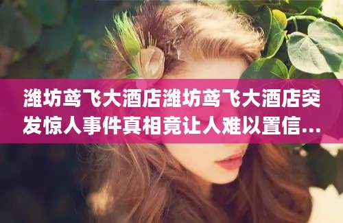 潍坊鸢飞大酒店潍坊鸢飞大酒店突发惊人事件真相竟让人难以置信...
