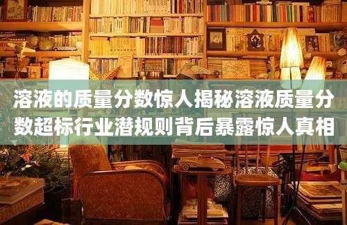 溶液的质量分数惊人揭秘溶液质量分数超标行业潜规则背后暴露惊人真相