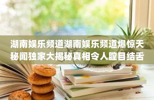 湖南娱乐频道湖南娱乐频道爆惊天秘闻独家大揭秘真相令人瞠目结舌