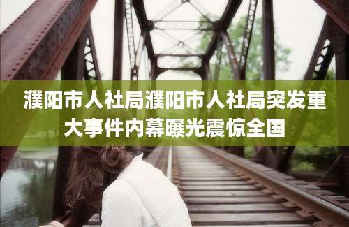 濮阳市人社局濮阳市人社局突发重大事件内幕曝光震惊全国