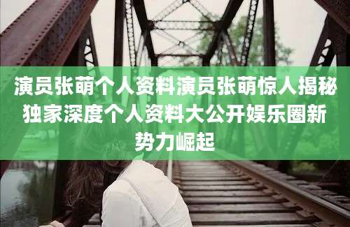 演员张萌个人资料演员张萌惊人揭秘独家深度个人资料大公开娱乐圈新势力崛起