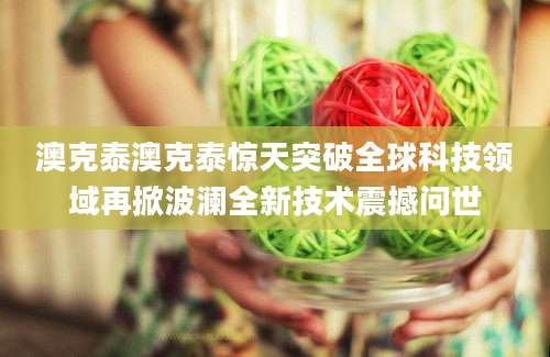澳克泰澳克泰惊天突破全球科技领域再掀波澜全新技术震撼问世