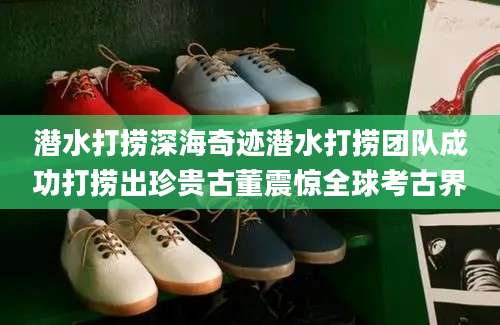 潜水打捞深海奇迹潜水打捞团队成功打捞出珍贵古董震惊全球考古界