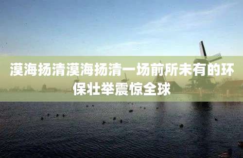 漠海扬清漠海扬清一场前所未有的环保壮举震惊全球