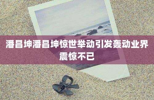 潘昌坤潘昌坤惊世举动引发轰动业界震惊不已