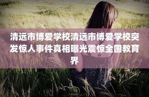 清远市博爱学校清远市博爱学校突发惊人事件真相曝光震惊全国教育界