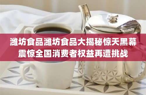 潍坊食品潍坊食品大揭秘惊天黑幕震惊全国消费者权益再遭挑战