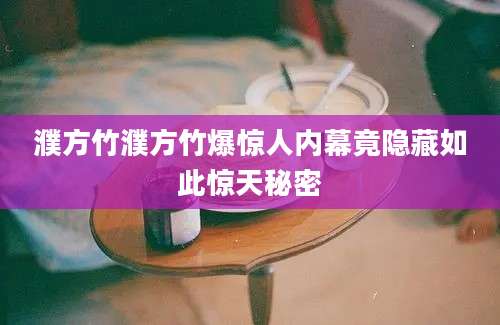 濮方竹濮方竹爆惊人内幕竟隐藏如此惊天秘密
