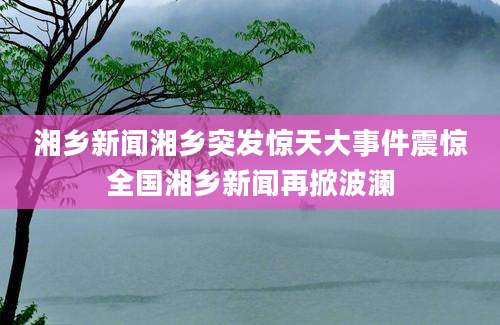 湘乡新闻湘乡突发惊天大事件震惊全国湘乡新闻再掀波澜
