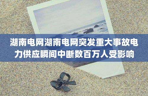 湖南电网湖南电网突发重大事故电力供应瞬间中断数百万人受影响