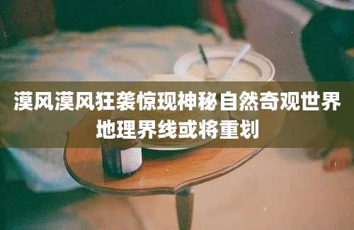 漠风漠风狂袭惊现神秘自然奇观世界地理界线或将重划