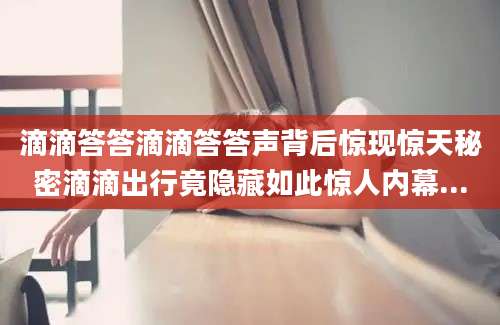 滴滴答答滴滴答答声背后惊现惊天秘密滴滴出行竟隐藏如此惊人内幕...