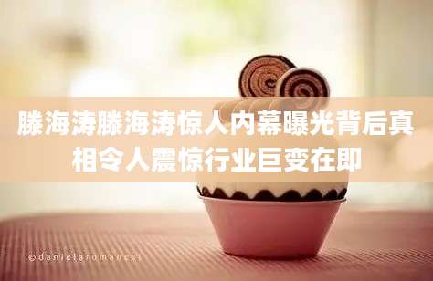 滕海涛滕海涛惊人内幕曝光背后真相令人震惊行业巨变在即