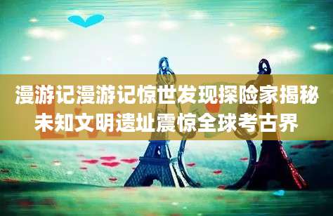 漫游记漫游记惊世发现探险家揭秘未知文明遗址震惊全球考古界
