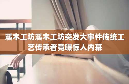 溪木工坊溪木工坊突发大事件传统工艺传承者竟曝惊人内幕