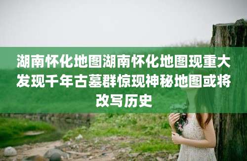 湖南怀化地图湖南怀化地图现重大发现千年古墓群惊现神秘地图或将改写历史