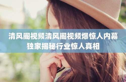 清风阁视频清风阁视频爆惊人内幕独家揭秘行业惊人真相