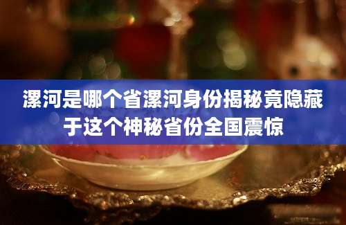 漯河是哪个省漯河身份揭秘竟隐藏于这个神秘省份全国震惊