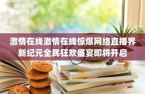 激情在线激情在线惊爆网络直播界新纪元全民狂欢盛宴即将开启