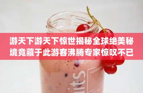 游天下游天下惊世揭秘全球绝美秘境竟藏于此游客沸腾专家惊叹不已