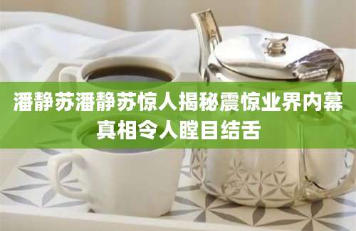 潘静苏潘静苏惊人揭秘震惊业界内幕真相令人瞠目结舌