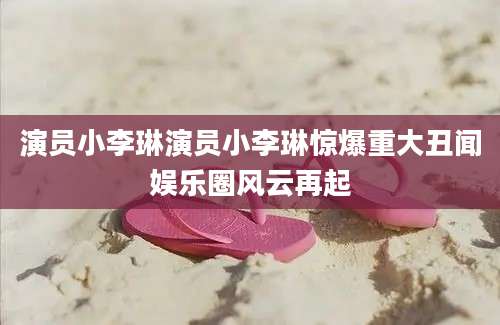 演员小李琳演员小李琳惊爆重大丑闻娱乐圈风云再起