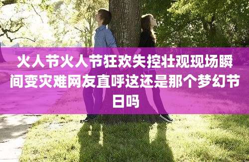 火人节火人节狂欢失控壮观现场瞬间变灾难网友直呼这还是那个梦幻节日吗