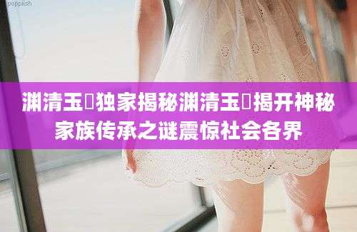 渊清玉絜独家揭秘渊清玉絜揭开神秘家族传承之谜震惊社会各界