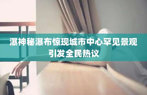 瀑神秘瀑布惊现城市中心罕见景观引发全民热议