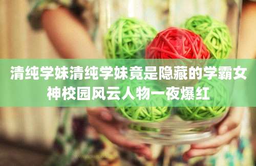 清纯学妹清纯学妹竟是隐藏的学霸女神校园风云人物一夜爆红