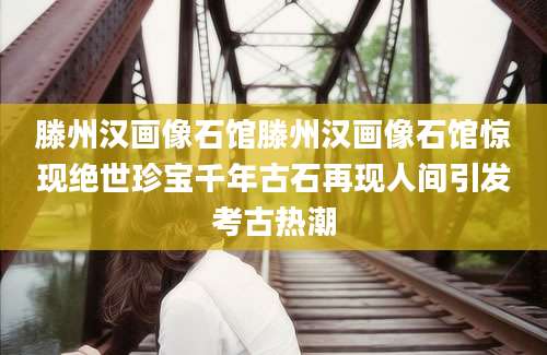 滕州汉画像石馆滕州汉画像石馆惊现绝世珍宝千年古石再现人间引发考古热潮