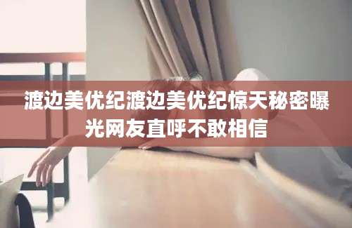 渡边美优纪渡边美优纪惊天秘密曝光网友直呼不敢相信
