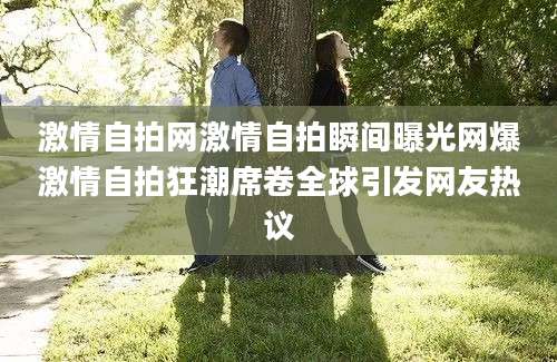 激情自拍网激情自拍瞬间曝光网爆激情自拍狂潮席卷全球引发网友热议