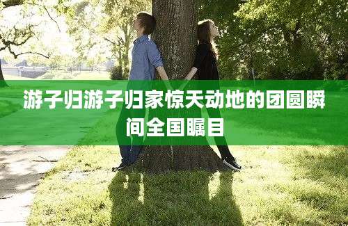 游子归游子归家惊天动地的团圆瞬间全国瞩目